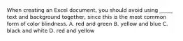 When creating an Excel document, you should avoid using _____ text and background together, since this is the most common form of color blindness. A. red and green B. yellow and blue C. black and white D. red and yellow