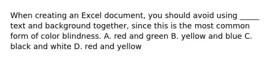 When creating an Excel document, you should avoid using _____ text and background together, since this is the most common form of color blindness. A. red and green B. yellow and blue C. black and white D. red and yellow