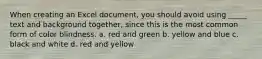 When creating an Excel document, you should avoid using _____ text and background together, since this is the most common form of color blindness. a. red and green b. yellow and blue c. black and white d. red and yellow