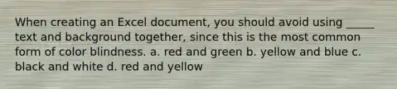 When creating an Excel document, you should avoid using _____ text and background together, since this is the most common form of color blindness. a. red and green b. yellow and blue c. black and white d. red and yellow