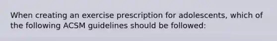 When creating an exercise prescription for adolescents, which of the following ACSM guidelines should be followed: