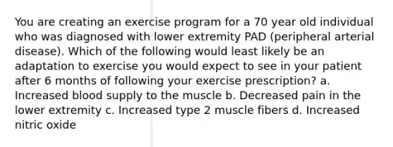 You are creating an exercise program for a 70 year old individual who was diagnosed with lower extremity PAD (peripheral arterial disease). Which of the following would least likely be an adaptation to exercise you would expect to see in your patient after 6 months of following your exercise prescription? a. Increased blood supply to the muscle b. Decreased pain in the lower extremity c. Increased type 2 muscle fibers d. Increased nitric oxide