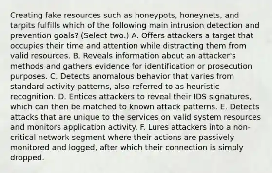 Creating fake resources such as honeypots, honeynets, and tarpits fulfills which of the following main intrusion detection and prevention goals? (Select two.) A. Offers attackers a target that occupies their time and attention while distracting them from valid resources. B. Reveals information about an attacker's methods and gathers evidence for identification or prosecution purposes. C. Detects anomalous behavior that varies from standard activity patterns, also referred to as heuristic recognition. D. Entices attackers to reveal their IDS signatures, which can then be matched to known attack patterns. E. Detects attacks that are unique to the services on valid system resources and monitors application activity. F. Lures attackers into a non-critical network segment where their actions are passively monitored and logged, after which their connection is simply dropped.