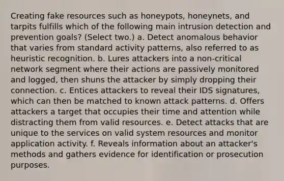 Creating fake resources such as honeypots, honeynets, and tarpits fulfills which of the following main intrusion detection and prevention goals? (Select two.) a. Detect anomalous behavior that varies from standard activity patterns, also referred to as heuristic recognition. b. Lures attackers into a non-critical network segment where their actions are passively monitored and logged, then shuns the attacker by simply dropping their connection. c. Entices attackers to reveal their IDS signatures, which can then be matched to known attack patterns. d. Offers attackers a target that occupies their time and attention while distracting them from valid resources. e. Detect attacks that are unique to the services on valid system resources and monitor application activity. f. Reveals information about an attacker's methods and gathers evidence for identification or prosecution purposes.