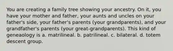 You are creating a family tree showing your ancestry. On it, you have your mother and father, your aunts and uncles on your father's side, your father's parents (your grandparents), and your grandfather's parents (your great-grandparents). This kind of geneaology is a. matrilineal. b. patrilineal. c. bilateral. d. totem descent group.