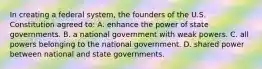 In creating a federal system, the founders of the U.S. Constitution agreed to: A. enhance the power of state governments. B. a national government with weak powers. C. all powers belonging to the national government. D. shared power between national and state governments.