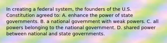 In creating a federal system, the founders of the U.S. Constitution agreed to: A. enhance the power of state governments. B. a national government with weak powers. C. all powers belonging to the national government. D. shared power between national and state governments.