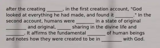 after the creating _______, in the first creation account, "God looked at everything he had made, and found it ________." In the second account, humans were ________ in a state of original _________ and original, ______ sharing in the divine life and ________. It affirms the fundamental ________ of human beings and notes how they were created to be in _________ with God.