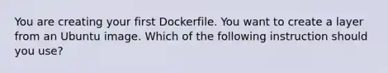 You are creating your first Dockerfile. You want to create a layer from an Ubuntu image. Which of the following instruction should you use?