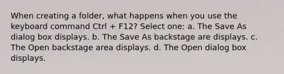 When creating a folder, what happens when you use the keyboard command Ctrl + F12? Select one: a. The Save As dialog box displays. b. The Save As backstage are displays. c. The Open backstage area displays. d. The Open dialog box displays.