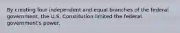 By creating four independent and equal branches of the federal government, the U.S. Constitution limited the federal government's power.