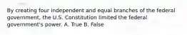 By creating four independent and equal branches of the federal government, the U.S. Constitution limited the federal government's power. A. True B. False