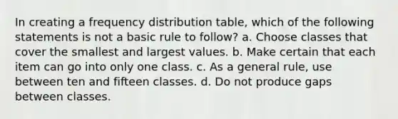 In creating a frequency distribution table, which of the following statements is not a basic rule to follow? a. Choose classes that cover the smallest and largest values. b. Make certain that each item can go into only one class. c. As a general rule, use between ten and fifteen classes. d. Do not produce gaps between classes.