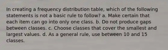 In creating a frequency distribution table, which of the following statements is not a basic rule to follow? a. Make certain that each item can go into only one class. b. Do not produce gaps between classes. c. Choose classes that cover the smallest and largest values. d. As a general rule, use between 10 and 15 classes.