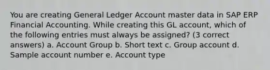 You are creating General Ledger Account master data in SAP ERP Financial Accounting. While creating this GL account, which of the following entries must always be assigned? (3 correct answers) a. Account Group b. Short text c. Group account d. Sample account number e. Account type