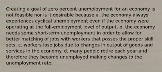 Creating a goal of zero percent unemployment for an economy is not feasible nor is it desirable because a. the economy always experiences cyclical unemployment even if the economy were operating at the full-employment level of output. b. the economy needs some short-term unemployment in order to allow for better matching of jobs with workers that posses the proper skill sets. c. workers lose jobs due to changes in output of goods and services in the economy. d. many people retire each year and therefore they become unemployed making changes to the unemployment rate.