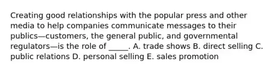 Creating good relationships with the popular press and other media to help companies communicate messages to their publics—customers, the general public, and governmental regulators—is the role of _____. A. trade shows B. direct selling C. public relations D. personal selling E. sales promotion