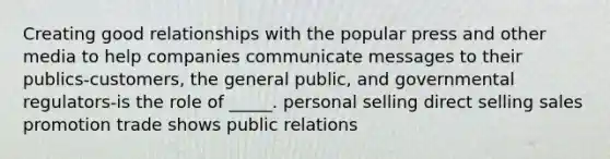 Creating good relationships with the popular press and other media to help companies communicate messages to their publics-customers, the general public, and governmental regulators-is the role of _____. personal selling direct selling sales promotion trade shows public relations