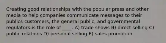 Creating good relationships with the popular press and other media to help companies communicate messages to their publics-customers, the general public, and governmental regulators-is the role of ____. A) trade shows B) direct selling C) public relations D) personal selling E) sales promotion