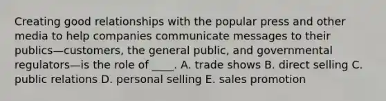 Creating good relationships with the popular press and other media to help companies communicate messages to their publics—customers, the general public, and governmental regulators—is the role of ____. A. trade shows B. direct selling C. public relations D. personal selling E. sales promotion