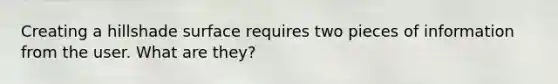 Creating a hillshade surface requires two pieces of information from the user. What are they?