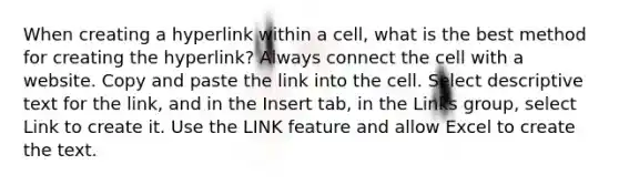 When creating a hyperlink within a cell, what is the best method for creating the hyperlink? Always connect the cell with a website. Copy and paste the link into the cell. Select descriptive text for the link, and in the Insert tab, in the Links group, select Link to create it. Use the LINK feature and allow Excel to create the text.