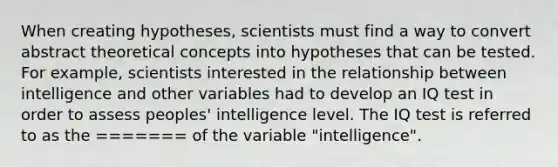 When creating hypotheses, scientists must find a way to convert abstract theoretical concepts into hypotheses that can be tested. For example, scientists interested in the relationship between intelligence and other variables had to develop an IQ test in order to assess peoples' intelligence level. The IQ test is referred to as the ======= of the variable "intelligence".