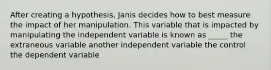 After creating a hypothesis, Janis decides how to best measure the impact of her manipulation. This variable that is impacted by manipulating the independent variable is known as _____ the extraneous variable another independent variable the control the dependent variable