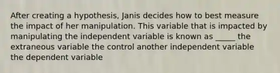 After creating a hypothesis, Janis decides how to best measure the impact of her manipulation. This variable that is impacted by manipulating the independent variable is known as _____ the extraneous variable the control another independent variable the dependent variable