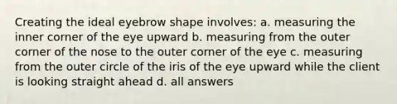 Creating the ideal eyebrow shape involves: a. measuring the inner corner of the eye upward b. measuring from the outer corner of the nose to the outer corner of the eye c. measuring from the outer circle of the iris of the eye upward while the client is looking straight ahead d. all answers