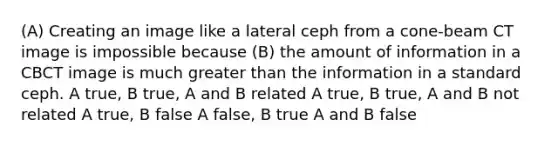 (A) Creating an image like a lateral ceph from a cone-beam CT image is impossible because (B) the amount of information in a CBCT image is much greater than the information in a standard ceph. A true, B true, A and B related A true, B true, A and B not related A true, B false A false, B true A and B false