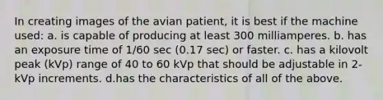 In creating images of the avian patient, it is best if the machine used: a. is capable of producing at least 300 milliamperes. b. has an exposure time of 1/60 sec (0.17 sec) or faster. c. has a kilovolt peak (kVp) range of 40 to 60 kVp that should be adjustable in 2-kVp increments. d.has the characteristics of all of the above.