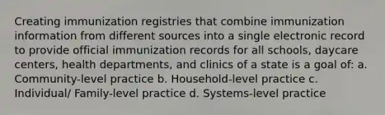 Creating immunization registries that combine immunization information from different sources into a single electronic record to provide official immunization records for all schools, daycare centers, health departments, and clinics of a state is a goal of: a. Community-level practice b. Household-level practice c. Individual/ Family-level practice d. Systems-level practice