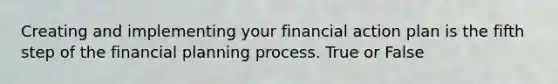 Creating and implementing your financial action plan is the fifth step of the financial planning process. True or False