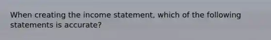 When creating the income statement, which of the following statements is accurate?