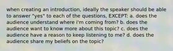 when creating an introduction, ideally the speaker should be able to answer "yes" to each of the questions, EXCEPT: a. does the audience understand where i'm coming from? b. does the audience want to know more about this topic? c. does the audience have a reason to keep listening to me? d. does the audience share my beliefs on the topic?