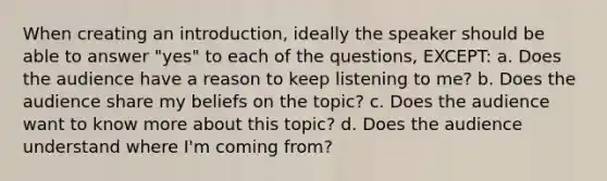 When creating an introduction, ideally the speaker should be able to answer "yes" to each of the questions, EXCEPT: a. Does the audience have a reason to keep listening to me? b. Does the audience share my beliefs on the topic? c. Does the audience want to know more about this topic? d. Does the audience understand where I'm coming from?