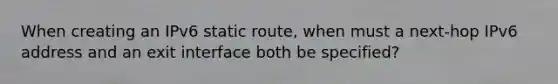 When creating an IPv6 static route, when must a next-hop IPv6 address and an exit interface both be specified?