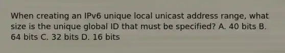 When creating an IPv6 unique local unicast address range, what size is the unique global ID that must be specified? A. 40 bits B. 64 bits C. 32 bits D. 16 bits