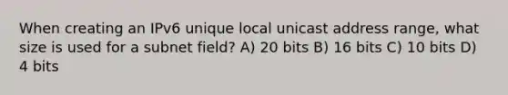 When creating an IPv6 unique local unicast address range, what size is used for a subnet field? A) 20 bits B) 16 bits C) 10 bits D) 4 bits