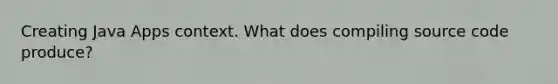 Creating Java Apps context. What does compiling source code produce?