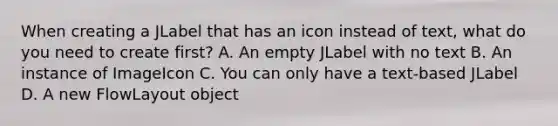 When creating a JLabel that has an icon instead of text, what do you need to create first? A. An empty JLabel with no text B. An instance of ImageIcon C. You can only have a text-based JLabel D. A new FlowLayout object