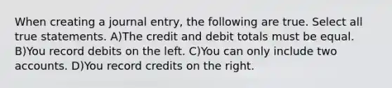 When creating a journal entry, the following are true. Select all true statements. A)The credit and debit totals must be equal. B)You record debits on the left. C)You can only include two accounts. D)You record credits on the right.