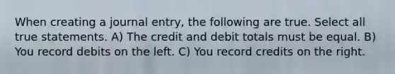 When creating a journal entry, the following are true. Select all true statements. A) The credit and debit totals must be equal. B) You record debits on the left. C) You record credits on the right.