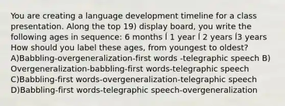 You are creating a language development timeline for a class presentation. Along the top 19) display board, you write the following ages in sequence: 6 months ĺ 1 year ĺ 2 years ĺ3 years How should you label these ages, from youngest to oldest? A)Babbling-overgeneralization-first words -telegraphic speech B) Overgeneralization-babbling-first words-telegraphic speech C)Babbling-first words-overgeneralization-telegraphic speech D)Babbling-first words-telegraphic speech-overgeneralization