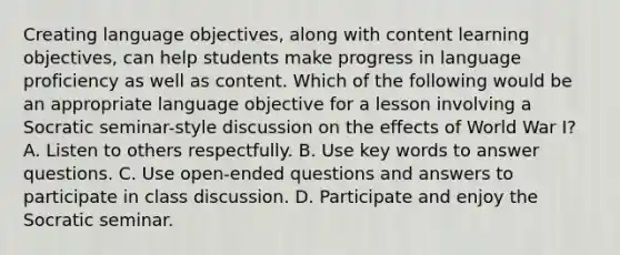 Creating language objectives, along with content learning objectives, can help students make progress in language proficiency as well as content. Which of the following would be an appropriate language objective for a lesson involving a Socratic seminar-style discussion on the effects of World War I? A. Listen to others respectfully. B. Use key words to answer questions. C. Use open-ended questions and answers to participate in class discussion. D. Participate and enjoy the Socratic seminar.