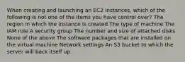 When creating and launching an EC2 instances, which of the following is not one of the items you have control over? The region in which the instance is created The type of machine The IAM role A security group The number and size of attached disks None of the above The software packages that are installed on the virtual machine Network settings An S3 bucket to which the server will back itself up