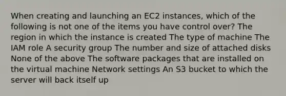 When creating and launching an EC2 instances, which of the following is not one of the items you have control over? The region in which the instance is created The type of machine The IAM role A security group The number and size of attached disks None of the above The software packages that are installed on the virtual machine Network settings An S3 bucket to which the server will back itself up