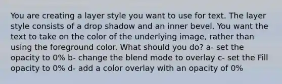 You are creating a layer style you want to use for text. The layer style consists of a drop shadow and an inner bevel. You want the text to take on the color of the underlying image, rather than using the foreground color. What should you do? a- set the opacity to 0% b- change the blend mode to overlay c- set the Fill opacity to 0% d- add a color overlay with an opacity of 0%