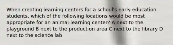 When creating learning centers for a school's early education students, which of the following locations would be most appropriate for an animal-learning center? A next to the playground B next to the production area C next to the library D next to the science lab